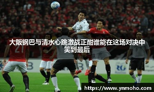 大阪钢巴与清水心跳激战正酣谁能在这场对决中笑到最后