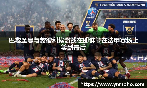 巴黎圣曼与蒙彼利埃激战在即谁能在法甲赛场上笑到最后