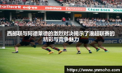 西部联与阿德莱德的激烈对决揭示了澳超联赛的精彩与竞争魅力