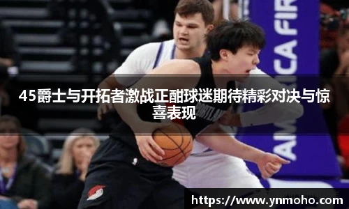 45爵士与开拓者激战正酣球迷期待精彩对决与惊喜表现